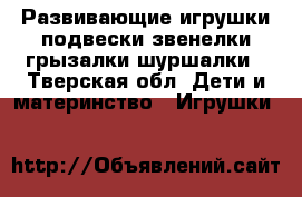 Развивающие игрушки-подвески/звенелки/грызалки/шуршалки - Тверская обл. Дети и материнство » Игрушки   